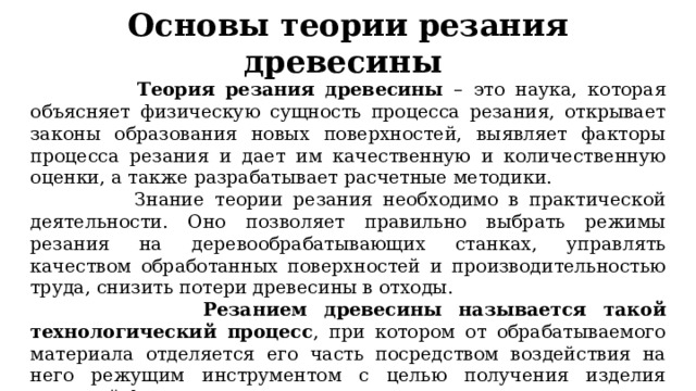 Основы теории резания древесины   Теория резания древесины – это наука, которая объясняет физическую сущность процесса резания, открывает законы образования новых поверхностей, выявляет факторы процесса резания и дает им качественную и количественную оценки, а также разрабатывает расчетные методики.  Знание теории резания необходимо в практической деятельности. Оно позволяет правильно выбрать режимы резания на деревообрабатывающих станках, управлять качеством обработанных поверхностей и производительностью труда, снизить потери древесины в отходы.  Резанием древесины называется такой технологический процесс , при котором от обрабатываемого материала отделяется его часть посредством воздействия на него режущим инструментом с целью получения изделия заданной формы и размеров. 