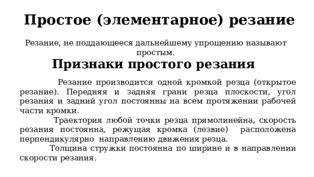 Простое (элементарное) резание Резание, не поддающееся дальнейшему упрощению называют простым. Признаки простого резания  Резание производится одной кромкой резца (открытое резание). Передняя и задняя грани резца плоскости, угол резания и задний угол постоянны на всем протяжении рабочей части кромки.  Траектория любой точки резца прямолинейна, скорость резания постоянна, режущая кромка (лезвие) расположена перпендикулярно направлению движения резца.  Толщина стружки постоянна по ширине и в направлении скорости резания. 