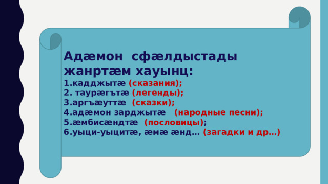 Адӕмон сфӕлдыстады жанртӕм хауынц: 1.кадджытӕ (сказания);  2. таурӕгътӕ (легенды);  3.аргъӕуттӕ (сказки);  4.адӕмон зарджытӕ (народные песни);  5.ӕмбисӕндтӕ (пословицы) ;   6.уыци-уыцитӕ, ӕмӕ ӕнд… (загадки и др…) 