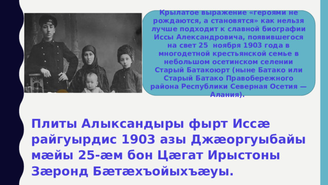 Крылатое выражение «героями не рождаются, а становятся» как нельзя лучше подходит к славной биографии Иссы Александровича, появившегося на свет 25  ноября 1903 года в многодетной крестьянской семье в небольшом осетинском селении Старый Батакоюрт (ныне Батако или Старый Батако Правобережного района Республики Северная Осетия — Алания). Плиты Алыксандыры фырт Иссӕ райгуырдис 1903 азы Джӕоргуыбайы мӕйы 25-ӕм бон Цӕгат Ирыстоны Зӕронд Бӕтӕхъойыхъӕуы. 