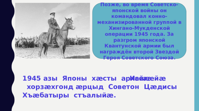 Позже, во время Советско-японской войны он командовал конно-механизированной группой в Хингано-Мукденской операции 1945 года. За разгром японской Квантунской армии был награждён второй Звездой Героя Советского Союза. 1945 азы Японы хӕсты архайгӕйӕ  хорзӕхгонд ӕрцыд Советон Цӕдисы Хъӕбатыры стъалыйӕ. Иссӕ  