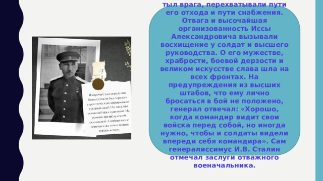 Доблестные конники выходили в тыл врага, перехватывали пути его отхода и пути снабжения. Отвага и высочайшая организованность Иссы Александровича вызывали восхищение у солдат и высшего руководства. О его мужестве, храбрости, боевой дерзости и великом искусстве слава шла на всех фронтах. На предупреждения из высших штабов, что ему лично бросаться в бой не положено, генерал отвечал: «Хорошо, когда командир видит свои войска перед собой, но иногда нужно, чтобы и солдаты видели впереди себя командира». Сам генералиссимус И.В. Сталин отмечал заслуги отважного военачальника. 
