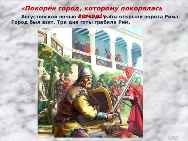 «Покорён город, которому покорялась земля!»  Августовской ночью 410 года рабы открыли ворота Рима. Город был взят. Три дня готы грабили Рим. Учитель: С.А.Попов. 