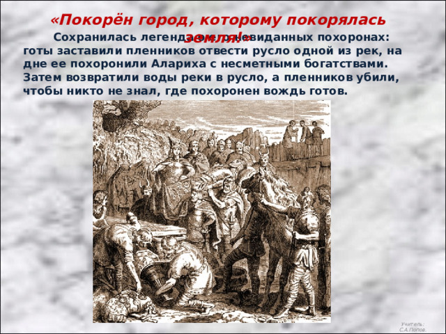 «Покорён город, которому покорялась земля!»  Сохранилась легенда о его невиданных похоронах: готы заставили пленников отвести русло одной из рек, на дне ее похоронили Алариха с несметными богатствами. Затем возвратили воды реки в русло, а пленников убили, чтобы никто не знал, где похоронен вождь готов. Учитель: С.А.Попов. 