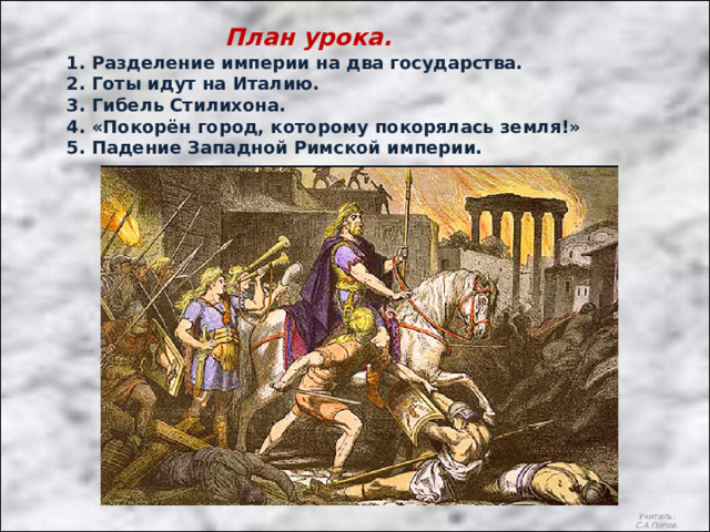 План урока. 1. Разделение империи на два государства. 2. Готы идут на Италию. 3. Гибель Стилихона. 4. «Покорён город, которому покорялась земля!» 5. Падение Западной Римской империи. Учитель: С.А.Попов. 