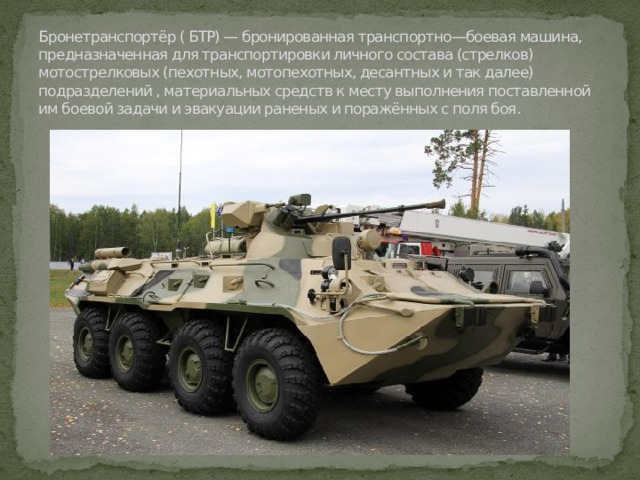 Бронетранспортёр ( БТР) — бронированная транспортно—боевая машина, предназначенная для транспортировки личного состава (стрелков) мотострелковых (пехотных, мотопехотных, десантных и так далее) подразделений , материальных средств к месту выполнения поставленной им боевой задачи и эвакуации раненых и поражённых с поля боя. 