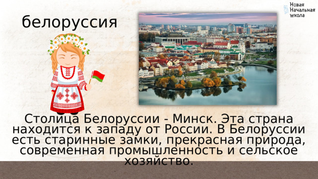 белоруссия Столица Белоруссии - Минск. Эта страна находится к западу от России. В Белоруссии есть старинные замки, прекрасная природа, современная промышленность и сельское хозяйство. 