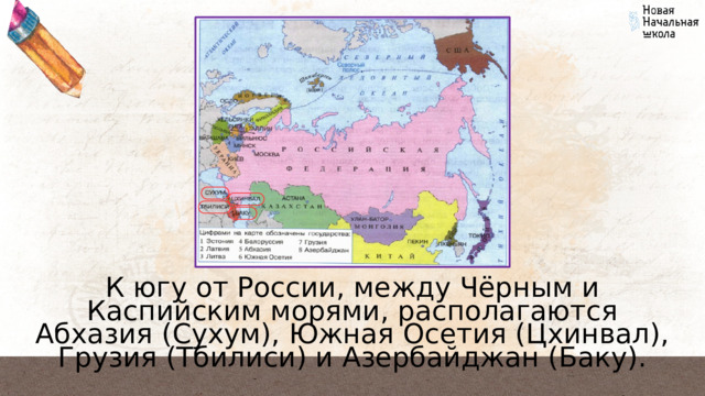 К югу от России, между Чёрным и Каспийским морями, располагаются Абхазия (Сухум), Южная Осетия (Цхинвал), Грузия (Тбилиси) и Азербайджан (Баку). 
