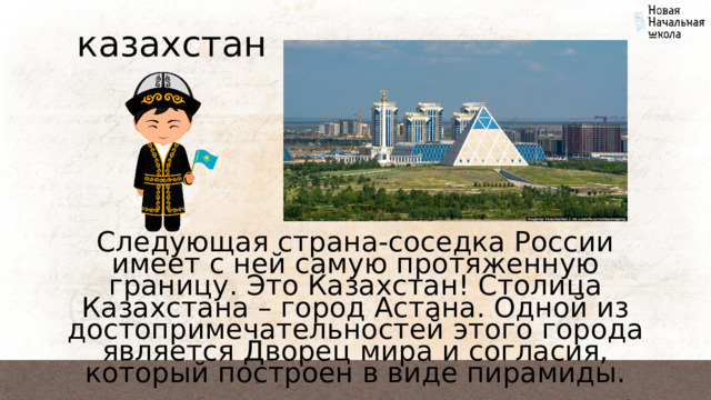 казахстан Следующая страна-соседка России имеет с ней самую протяженную границу. Это Казахстан! Столица Казахстана – город Астана. Одной из достопримечательностей этого города является Дворец мира и согласия, который построен в виде пирамиды. 