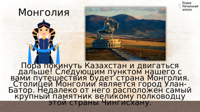 Монголия Пора покинуть Казахстан и двигаться дальше! Следующим пунктом нашего с вами путешествия будет страна Монголия. Столицей Монголии является город Улан-Батор. Недалеко от него расположен самый крупный памятник великому полководцу этой страны Чингисхану. 
