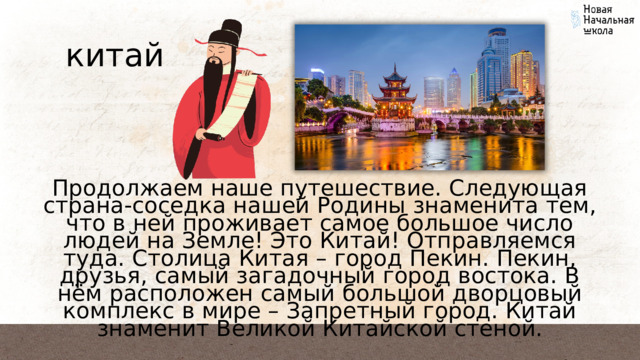 китай Продолжаем наше путешествие. Следующая страна-соседка нашей Родины знаменита тем, что в ней проживает самое большое число людей на Земле! Это Китай! Отправляемся туда. Столица Китая – город Пекин. Пекин, друзья, самый загадочный город востока. В нём расположен самый большой дворцовый комплекс в мире – Запретный город. Китай знаменит Великой Китайской стеной. 
