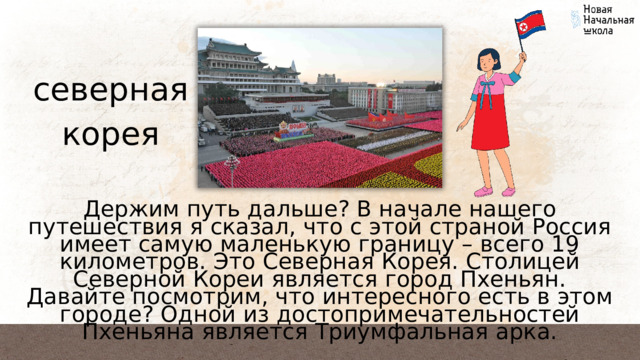 северная корея Держим путь дальше? В начале нашего путешествия я сказал, что с этой страной Россия имеет самую маленькую границу – всего 19 километров. Это Северная Корея. Столицей Северной Кореи является город Пхеньян. Давайте посмотрим, что интересного есть в этом городе? Одной из достопримечательностей Пхеньяна является Триумфальная арка. 