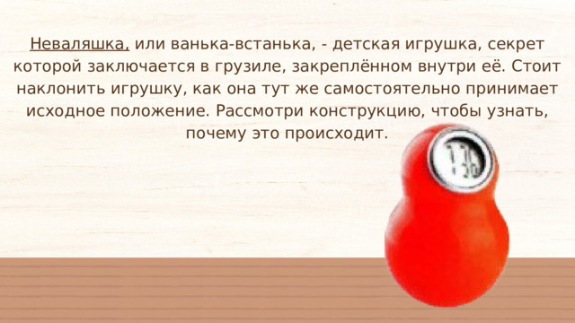 Неваляшка, или ванька-встанька, - детская игрушка, секрет которой заключается в грузиле, закреплённом внутри её. Стоит наклонить игрушку, как она тут же самостоятельно принимает исходное положение. Рассмотри конструкцию, чтобы узнать, почему это происходит. 