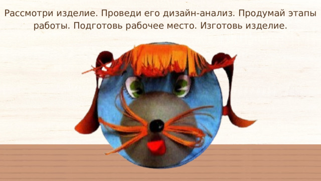 Рассмотри изделие. Проведи его дизайн-анализ. Продумай этапы работы. Подготовь рабочее место. Изготовь изделие. 