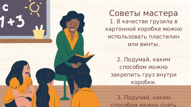 Советы мастера 1. В качестве грузила в картонной коробке можно использовать пластилин или винты. 2. Подумай, каким способом можно закрепить груз внутри коробки. 3. Подумай, каким способом можно снять мерки со сторон коробки для оклейки. 