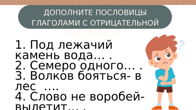 ДОПОЛНИТЕ ПОСЛОВИЦЫ ГЛАГОЛАМИ С ОТРИЦАТЕЛЬНОЙ ЧАСТИЦЕЙ НЕ. 1. Под лежачий камень вода… . 2. Семеро одного… . 3. Волков бояться- в лес …. 4. Слово не воробей- вылетит… . 5. Кто не работает, тот… . 