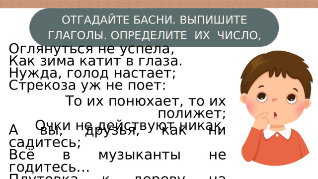 ОТГАДАЙТЕ БАСНИ. ВЫПИШИТЕ ГЛАГОЛЫ. ОПРЕДЕЛИТЕ ИХ ЧИСЛО, ЛИЦО. Оглянуться не успела, Как зима катит в глаза. Нужда, голод настает; Стрекоза уж не поет: То их понюхает, то их полижет; Очки не действуют никак. А вы, друзья, как ни садитесь; Всё в музыканты не годитесь… Плутовка к дереву на цыпочках подходит; Вертит хвостом, с Вороны глаз не сводит… 