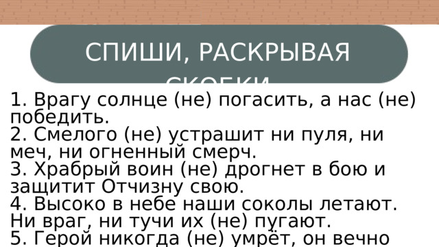 СПИШИ, РАСКРЫВАЯ СКОБКИ 1. Врагу солнце (не) погасить, а нас (не) победить. 2. Смелого (не) устрашит ни пуля, ни меч, ни огненный смерч. 3. Храбрый воин (не) дрогнет в бою и защитит Отчизну свою. 4. Высоко в небе наши соколы летают. Ни враг, ни тучи их (не) пугают. 5. Герой никогда (не) умрёт, он вечно живёт. 6. Что бы ни случилось, храбрый (не) теряется. 7. Волков бояться — в лес (не) ходить 