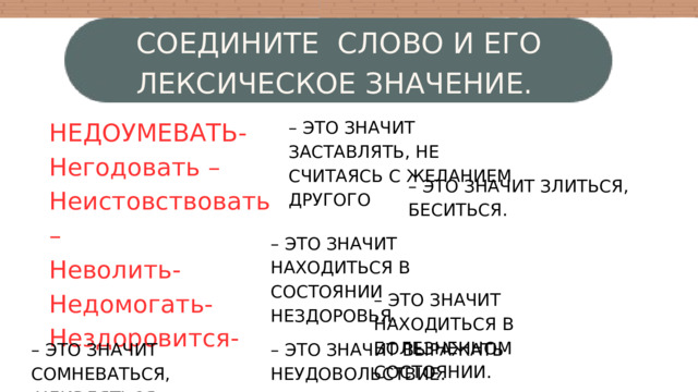 СОЕДИНИТЕ СЛОВО И ЕГО ЛЕКСИЧЕСКОЕ ЗНАЧЕНИЕ. НЕДОУМЕВАТЬ- Негодовать – Неистовствовать – Неволить- Недомогать- Нездоровится- – ЭТО ЗНАЧИТ ЗАСТАВЛЯТЬ, НЕ СЧИТАЯСЬ С ЖЕЛАНИЕМ ДРУГОГО – ЭТО ЗНАЧИТ ЗЛИТЬСЯ, БЕСИТЬСЯ. – ЭТО ЗНАЧИТ НАХОДИТЬСЯ В СОСТОЯНИИ НЕЗДОРОВЬЯ. – ЭТО ЗНАЧИТ НАХОДИТЬСЯ В БОЛЕЗНЕННОМ СОСТОЯНИИ. – ЭТО ЗНАЧИТ СОМНЕВАТЬСЯ, – ЭТО ЗНАЧИТ ВЫРАЖАТЬ  УДИВЛЯТЬСЯ. НЕУДОВОЛЬСТВИЕ. 