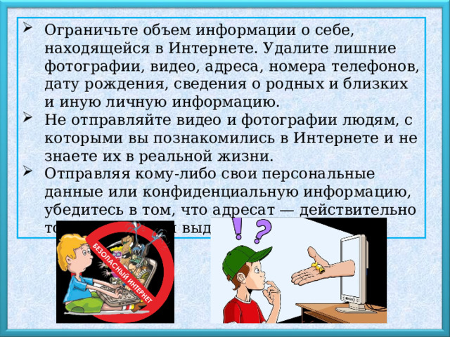Ограничьте объем информации о себе, находящейся в Интернете. Удалите лишние фотографии, видео, адреса, номера телефонов, дату рождения, сведения о родных и близких и иную личную информацию. Не отправляйте видео и фотографии людям, с которыми вы познакомились в Интернете и не знаете их в реальной жизни. Отправляя кому-либо свои персональные данные или конфиденциальную информацию, убедитесь в том, что адресат — действительно тот, за кого себя выдает. 
