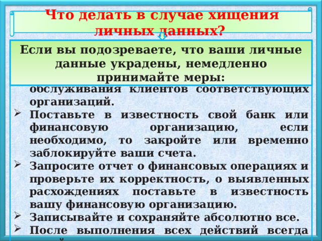 Что делать в случае хищения личных данных? Если вы подозреваете, что ваши личные данные украдены, немедленно принимайте меры: Измените пароли. Поставьте в известность отдел обслуживания клиентов соответствующих организаций. Поставьте в известность свой банк или финансовую организацию, если необходимо, то закройте или временно заблокируйте ваши счета. Запросите отчет о финансовых операциях и проверьте их корректность, о выявленных расхождениях поставьте в известность вашу финансовую организацию. Записывайте и сохраняйте абсолютно все. После выполнения всех действий всегда делайте копии документов. 