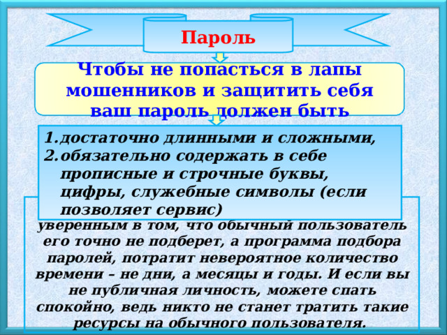 Пароль Чтобы не попасться в лапы мошенников и защитить себя ваш пароль должен быть достаточно длинными и сложными, обязательно содержать в себе прописные и строчные буквы, цифры, служебные символы (если позволяет сервис) Имея пароль такой сложности, можно быть уверенным в том, что обычный пользователь его точно не подберет, а программа подбора паролей, потратит невероятное количество времени – не дни, а месяцы и годы. И если вы не публичная личность, можете спать спокойно, ведь никто не станет тратить такие ресурсы на обычного пользователя.  