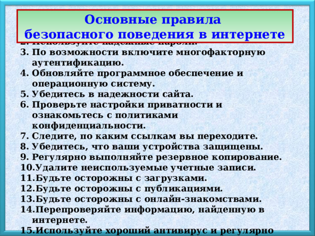 Основные правила безопасного поведения в интернете Используйте надежное интернет-соединение. Используйте надежные пароли. По возможности включите многофакторную аутентификацию. Обновляйте программное обеспечение и операционную систему. Убедитесь в надежности сайта. Проверьте настройки приватности и ознакомьтесь с политиками конфиденциальности. Следите, по каким ссылкам вы переходите. Убедитесь, что ваши устройства защищены. Регулярно выполняйте резервное копирование. Удалите неиспользуемые учетные записи. Будьте осторожны с загрузками. Будьте осторожны с публикациями. Будьте осторожны с онлайн-знакомствами. Перепроверяйте информацию, найденную в интернете. Используйте хороший антивирус и регулярно обновляйте его. 