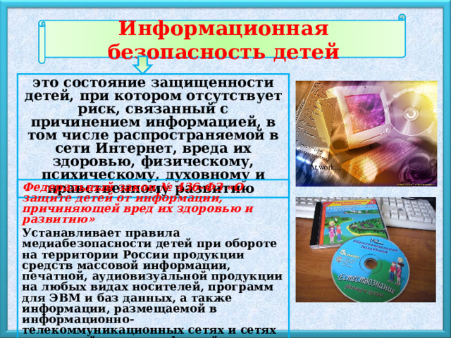 Информационная безопасность детей     это состояние защищенности детей, при котором отсутствует риск, связанный с причинением информацией, в том числе распространяемой в сети Интернет, вреда их здоровью, физическому, психическому, духовному и нравственному развитию  Федеральный закон № 436-ФЗ «О защите детей от информации, причиняющей вред их здоровью и развитию»  Устанавливает правила медиабезопасности детей при обороте на территории России продукции средств массовой информации, печатной, аудиовизуальной продукции на любых видах носителей, программ для ЭВМ и баз данных, а также информации, размещаемой в информационно-телекоммуникационных сетях и сетях подвижной радиотелефонной связи. 