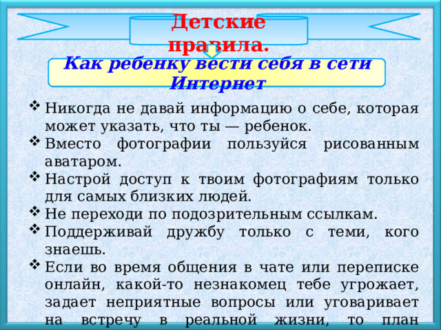Детские правила. Как ребенку вести себя в сети Интернет Никогда не давай информацию о себе, которая может указать, что ты — ребенок. Вместо фотографии пользуйся рисованным аватаром. Настрой доступ к твоим фотографиям только для самых близких людей. Не переходи по подозрительным ссылкам. Поддерживай дружбу только с теми, кого знаешь. Если во время общения в чате или переписке онлайн, какой-то незнакомец тебе угрожает, задает неприятные вопросы или уговаривает на встречу в реальной жизни, то план действий такой: ничего не отвечай и немедленно сообщи об этом родителям! 