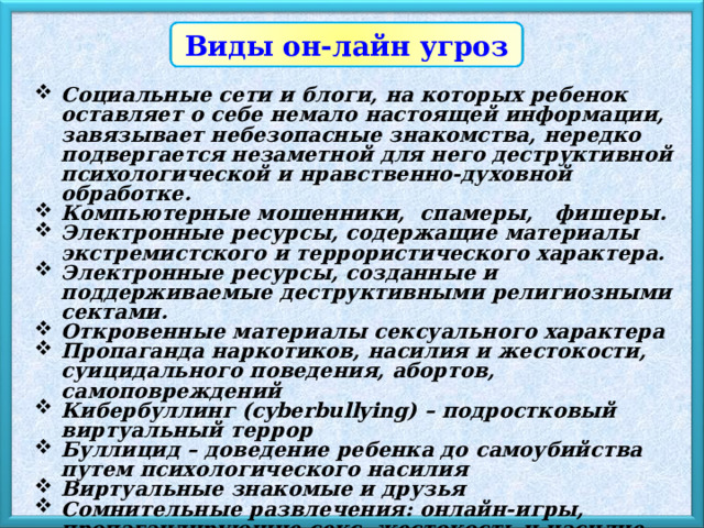 Виды он-лайн угроз Социальные сети и блоги, на которых ребенок оставляет о себе немало настоящей информации, завязывает небезопасные знакомства, нередко подвергается незаметной для него деструктивной психологической и нравственно-духовной обработке. Компьютерные мошенники, спамеры, фишеры. Электронные ресурсы, содержащие материалы экстремистского и террористического характера. Электронные ресурсы, созданные и поддерживаемые деструктивными религиозными сектами. Откровенные материалы сексуального характера Пропаганда наркотиков, насилия и жестокости, суицидального поведения, абортов, самоповреждений Кибербуллинг (cyberbullying) – подростковый виртуальный террор Буллицид – доведение ребенка до самоубийства путем психологического насилия Виртуальные знакомые и друзья Сомнительные развлечения: онлайн-игры, пропагандирующие секс, жестокость и насилие. Болезненное пристрастие к участию в сетевых процессах, так называемой 