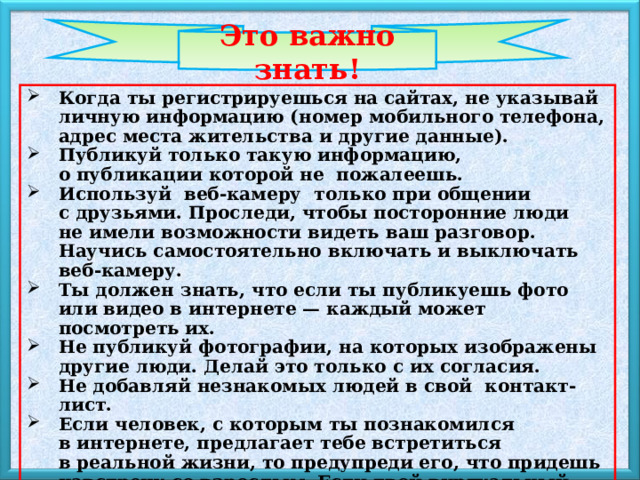 Это важно знать!  Когда ты регистрируешься на сайтах, не указывай личную информацию (номер мобильного телефона, адрес места жительства и другие данные). Публикуй только такую информацию, о публикации которой не  пожалеешь. Используй  веб-камеру  только при общении с друзьями. Проследи, чтобы посторонние люди не имели возможности видеть ваш разговор. Научись самостоятельно включать и выключать веб-камеру. Ты должен знать, что если ты публикуешь фото или видео в интернете — каждый может посмотреть их. Не публикуй фотографии, на которых изображены другие люди. Делай это только с их согласия. Не добавляй незнакомых людей в свой  контакт-лист. Если человек, с которым ты познакомился в интернете, предлагает тебе встретиться в реальной жизни, то предупреди его, что придешь навстречу со взрослым. Если твой виртуальный друг действительно тот, за кого он  себя выдает, он нормально отнесется к твоей заботе о  собственной безопасности. 