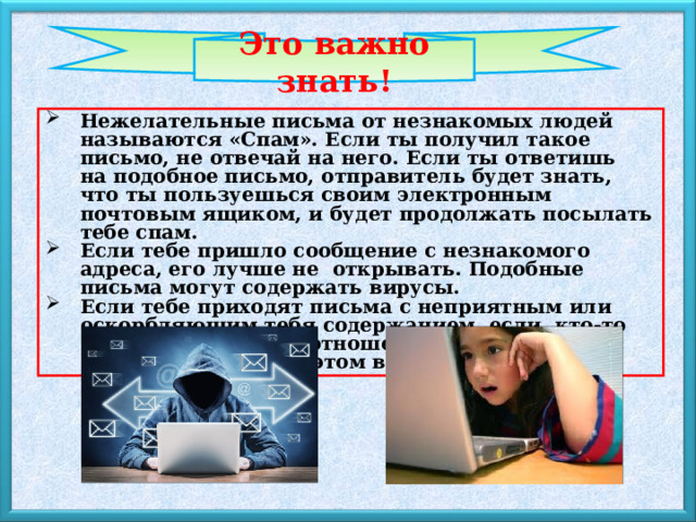 Это важно знать! Нежелательные письма от незнакомых людей называются «Спам». Если ты получил такое письмо, не отвечай на него. Если ты ответишь на подобное письмо, отправитель будет знать, что ты пользуешься своим электронным почтовым ящиком, и будет продолжать посылать тебе спам. Если тебе пришло сообщение с незнакомого адреса, его лучше не  открывать. Подобные письма могут содержать вирусы. Если тебе приходят письма с неприятным или оскорбляющим тебя содержанием, если  кто-то  ведет себя в твоем отношении неподобающим образом, сообщи об этом взрослым. 