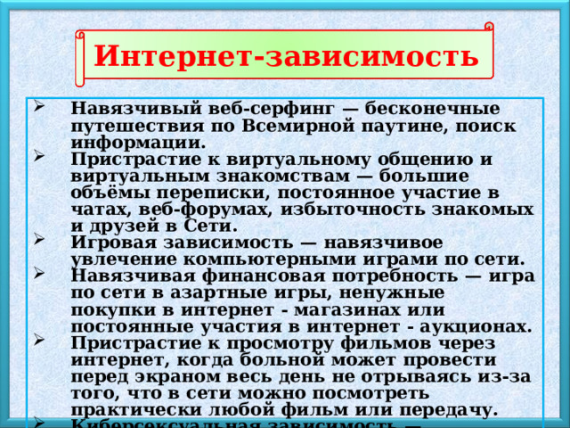 Интернет-зависимость Навязчивый веб-серфинг — бесконечные путешествия по Всемирной паутине, поиск информации. Пристрастие к виртуальному общению и виртуальным знакомствам — большие объёмы переписки, постоянное участие в чатах, веб-форумах, избыточность знакомых и друзей в Сети. Игровая зависимость — навязчивое увлечение компьютерными играми по сети. Навязчивая финансовая потребность — игра по сети в азартные игры, ненужные покупки в интернет - магазинах или постоянные участия в интернет - аукционах. Пристрастие к просмотру фильмов через интернет, когда больной может провести перед экраном весь день не отрываясь из-за того, что в сети можно посмотреть практически любой фильм или передачу. Киберсексуальная зависимость — навязчивое влечение к посещению порносайтов и занятию киберсексом. 