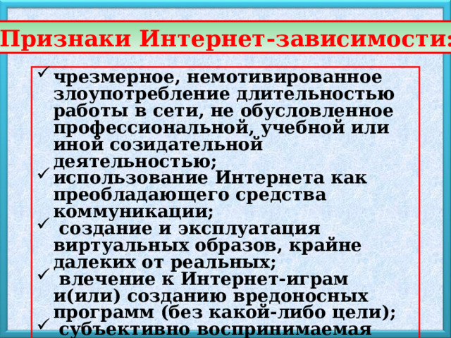 Признаки Интернет-зависимости: чрезмерное, немотивированное злоупотребление длительностью работы в сети, не обусловленное профессиональной, учебной или иной созидательной деятельностью; использование Интернета как преобладающего средства коммуникации;  создание и эксплуатация виртуальных образов, крайне далеких от реальных;  влечение к Интернет-играм и(или) созданию вредоносных программ (без какой-либо цели);  субъективно воспринимаемая невозможность обходиться без работы в сети 
