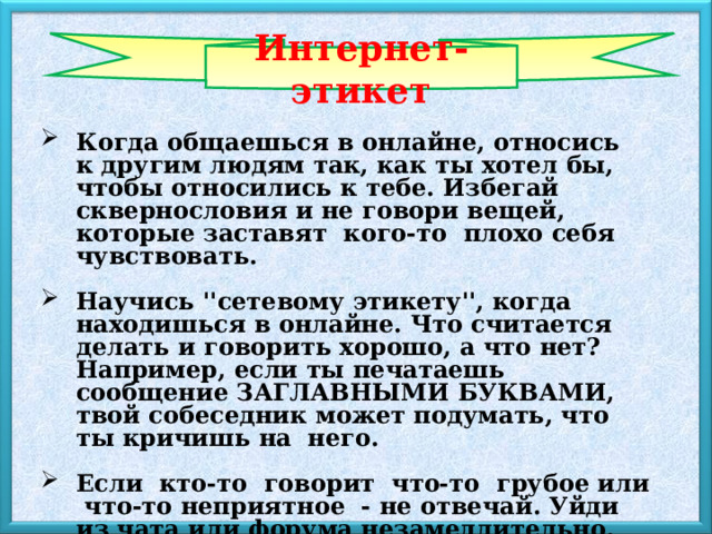 Интернет-этикет Когда общаешься в онлайне, относись к другим людям так, как ты хотел бы, чтобы относились к тебе. Избегай сквернословия и не говори вещей, которые заставят  кого-то  плохо себя чувствовать.  Научись ''сетевому этикету'', когда находишься в онлайне. Что считается делать и говорить хорошо, а что нет? Например, если ты печатаешь сообщение ЗАГЛАВНЫМИ БУКВАМИ, твой собеседник может подумать, что ты кричишь на  него.  Если  кто-то  говорит  что-то  грубое или  что-то неприятное  - не отвечай. Уйди из чата или форума незамедлительно. 