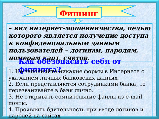 Фишинг – вид интернет-мошенничества, целью которого является получение доступа к конфиденциальным данным пользователей – логинам, паролям, номерам карт, счетов . Как обезопасить себя от фишинга? 1. Не заполняйте никакие формы в Интернете с указанием личных банковских данных. 2. Если представляются сотрудниками банка, то перезванивайте в банк лично. 3. Не открывать сомнительные файлы из e-mail почты. 4. Проявлять бдительность при вводе логинов и паролей на сайтах 