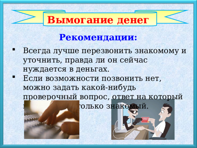 Вымогание денег Рекомендации: Всегда лучше перезвонить знакомому и уточнить, правда ли он сейчас нуждается в деньгах. Если возможности позвонить нет, можно задать какой-нибудь проверочный вопрос, ответ на который может знать только знакомый. 