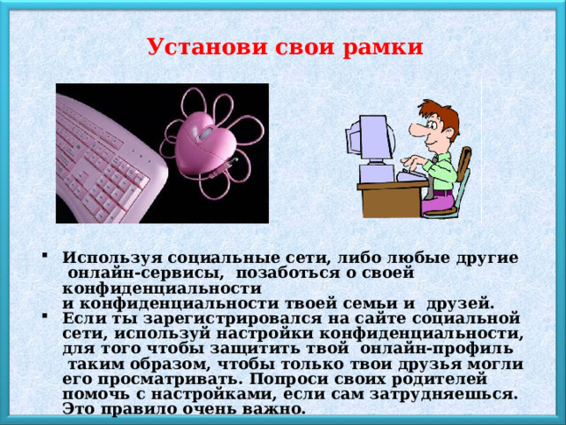 Установи свои рамки Используя социальные сети, либо любые другие  онлайн-сервисы,  позаботься о своей конфиденциальности и конфиденциальности твоей семьи и  друзей. Если ты зарегистрировался на сайте социальной сети, используй настройки конфиденциальности, для того чтобы защитить твой  онлайн-профиль  таким образом, чтобы только твои друзья могли его просматривать. Попроси своих родителей помочь с настройками, если сам затрудняешься. Это правило очень важно. 