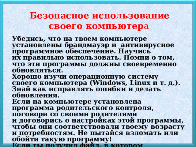  Безопасное использование своего компьютер а Убедись, что на твоем компьютере установлены брандмауэр и  антивирусное программное обеспечение. Научись их правильно использовать. Помни о том, что эти программы должны своевременно обновляться. Хорошо изучи операционную систему своего компьютера (Windows, Linux и т. д.). Знай как исправлять ошибки и делать обновления. Если на компьютере установлена программа родительского контроля, поговори со своими родителями и договорись о настройках этой программы, чтобы они соответствовали твоему возрасту и потребностям. Не пытайся взломать или обойти такую программу! Если ты получил файл, в котором ты не уверен или не знаешь, кто его отправил, НЕ открывай его. Именно так трояны и вирусы заражают твой компьютер. 