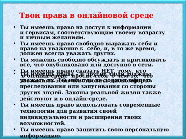 Твои права в онлайновой среде   Ты имеешь право на доступ к информации и сервисам, соответствующим твоему возрасту и личным желаниям. Ты имеешь право свободно выражать себя и право на уважение к  себе, и, в то же время, должен всегда уважать других. Ты можешь свободно обсуждать и критиковать все, что опубликовано или доступно в сети. Ты имеешь право сказать НЕТ, тому, кто  в онлайн-среде  просит тебя  о чем-то,  что заставляет тебя чувствовать дискомфорт. Ты имеешь права – и другие люди должны уважать их. Ты никогда не должен терпеть преследования или запугивания со стороны других людей. Законы реальной жизни также действуют и в онлайн-среде. Ты имеешь право использовать современные технологии для развития своей индивидуальности и расширения твоих возможностей. Ты имеешь право защитить свою персональную информацию. 