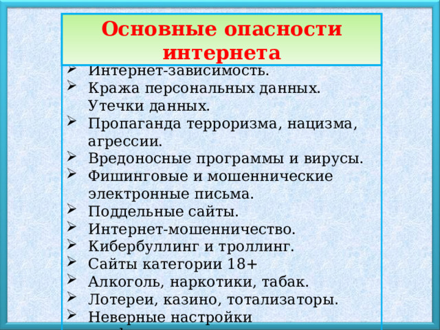 Основные опасности интернета Интернет-зависимость. Кража персональных данных. Утечки данных. Пропаганда терроризма, нацизма, агрессии. Вредоносные программы и вирусы. Фишинговые и мошеннические электронные письма. Поддельные сайты. Интернет-мошенничество. Кибербуллинг и троллинг. Сайты категории 18+ Алкоголь, наркотики, табак. Лотереи, казино, тотализаторы . Неверные настройки конфиденциальности. 