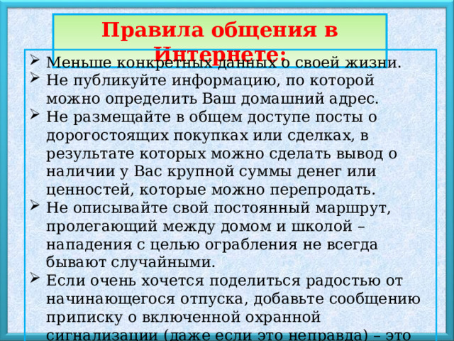 Правила общения в Интернете: Меньше конкретных данных о своей жизни. Не публикуйте информацию, по которой можно определить Ваш домашний адрес. Не размещайте в общем доступе посты о дорогостоящих покупках или сделках, в результате которых можно сделать вывод о наличии у Вас крупной суммы денег или ценностей, которые можно перепродать. Не описывайте свой постоянный маршрут, пролегающий между домом и школой – нападения с целью ограбления не всегда бывают случайными. Если очень хочется поделиться радостью от начинающегося отпуска, добавьте сообщению приписку о включенной охранной сигнализации (даже если это неправда) – это наверняка отпугнет «продвинутых» любителей легкой наживы. 