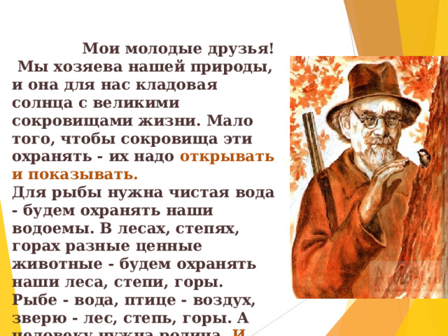   Мои молодые друзья!  Мы хозяева нашей природы, и она для нас кладовая солнца с великими сокровищами жизни. Мало того, чтобы сокровища эти охранять - их надо открывать и показывать. Для рыбы нужна чистая вода - будем охранять наши водоемы. В лесах, степях, горах разные ценные животные - будем охранять наши леса, степи, горы. Рыбе - вода, птице - воздух, зверю - лес, степь, горы. А человеку нужна родина. И охранять природу - значит охранять родину. 