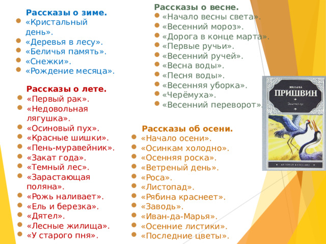 Рассказы о весне.  «Начало весны света». «Весенний мороз». «Дорога в конце марта». «Первые ручьи». «Весенний ручей». «Весна воды». «Песня воды». «Весенняя уборка». «Черёмуха». «Весенний переворот». Рассказы о зиме. «Кристальный день». «Деревья в лесу». «Беличья память». «Снежки». «Рождение месяца». Рассказы о лете. «Первый рак». «Недовольная лягушка». «Осиновый пух». «Красные шишки». «Пень-муравейник». «Закат года». «Темный лес». «Зарастающая поляна». «Рожь наливает». «Ель и березка». «Дятел». «Лесные жилища». «У старого пня». Рассказы об осени. «Начало осени». «Осинкам холодно». «Осенняя роска». «Ветреный день». «Роса». «Листопад». «Рябина краснеет». «Заводь». «Иван-да-Марья». «Осенние листики». «Последние цветы». 