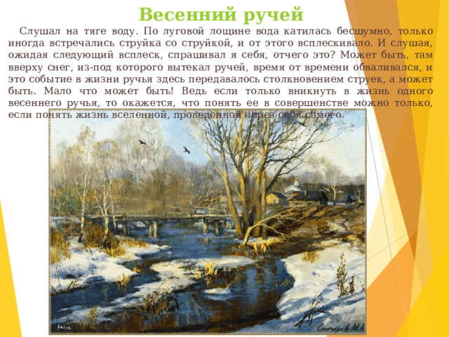Весенний ручей     Слушал на тяге воду. По луговой лощине вода катилась бесшумно, только иногда встречались струйка со струйкой, и от этого всплескивало. И слушая, ожидая следующий всплеск, спрашивал я себя, отчего это? Может быть, там вверху снег, из-под которого вытекал ручей, время от времени обваливался, и это событие в жизни ручья здесь передавалось столкновением струек, а может быть. Мало что может быть! Ведь если только вникнуть в жизнь одного весеннего ручья, то окажется, что понять ее в совершенстве можно только, если понять жизнь вселенной, проведенной через себя самого. 