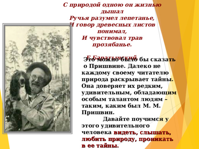 С природой одною он жизнью дышал Ручья разумел лепетанье, И говор древесных листов понимал, И чувствовал трав прозябанье.  Е.Баратынский.  Это можно было бы сказать о Пришвине. Далеко не каждому своему читателю природа раскрывает тайны. Она доверяет их редким, удивительным, обладающим особым талантом людям – таким, каким был М. М. Пришвин.  Давайте поучимся у этого удивительного человека видеть, слышать, любить природу, проникать в ее тайны.  
