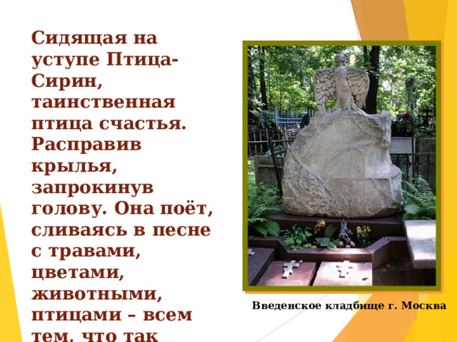 Сидящая на уступе Птица-Сирин, таинственная птица счастья. Расправив крылья, запрокинув голову. Она поёт, сливаясь в песне с травами, цветами, животными, птицами – всем тем, что так любил в своей жизни Михаил Михайлович Пришвин. Введенское кладбище г. Москва 