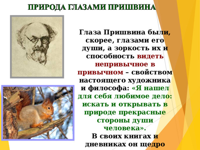 Глаза Пришвина были, скорее, глазами его души, а зоркость их и способность видеть непривычное в привычном – свойством настоящего художника и философа: «Я нашел для себя любимое дело: искать и открывать в природе прекрасные стороны души человека».  В своих книгах и дневниках он щедро делится с нами «бесконечной радостью постоянных открытий» 