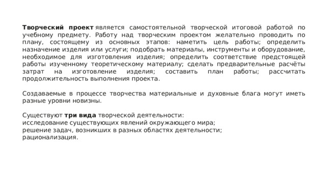 Творческий проект  является самостоятельной творческой итоговой работой по учебному предмету. Работу над творческим проектом желательно проводить по плану, состоящему из основных этапов: наметить цель работы; определить назначение изделия или услуги; подобрать материалы, инструменты и оборудование, необходимое для изготовления изделия; определить соответствие предстоящей работы изученному теоретическому материалу; сделать предварительные расчёты затрат на изготовление изделия; составить план работы; рассчитать продолжительность выполнения проекта. Создаваемые в процессе творчества материальные и духовные блага могут иметь разные уровни новизны. Существуют  три вида  творческой деятельности: исследование существующих явлений окружающего мира; решение задач, возникших в разных областях деятельности; рационализация. 