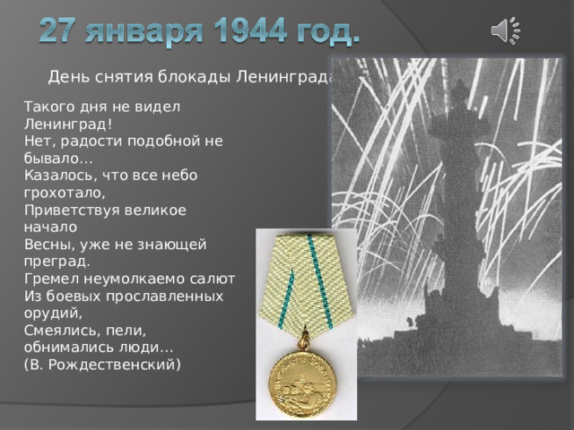 День снятия блокады Ленинграда. Такого дня не видел Ленинград!  Нет, радости подобной не бывало…  Казалось, что все небо грохотало,  Приветствуя великое начало  Весны, уже не знающей преград.  Гремел неумолкаемо салют  Из боевых прославленных орудий,  Смеялись, пели, обнимались люди… (В. Рождественский) 
